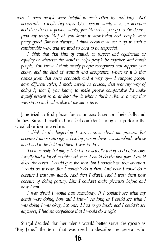 was, I mean people were helpful 1o cach other by and large. Not necessarily in really big ways. One person would have an abortion and then the next person would, just ike when you go to the dentist, fand say things lke] oh you know it wasn’t that bad. People were pretty good. But not ahways... I think because we set it up in such a comfortable way, and we tried so hard to be respecful I think that that kind of attitude of respect and egaliarian or equality or whatever the word is, helps people be togeer, and bonds people. You know, I think mostly people recognized real support, you know, and the kind of warmth and acceptance, whatever it is that comes from that sorta approach and @ way of— I suppose people have different styles, I made myself so presens, that was my way of doing i, that I, you know, to make people comfortable Id make myself present in a, at least this is what I think I did, in a way that was strong and vulherable af the same time.  Jane tried to find places for volunteers based on their skills and abilites. Surgal herself did not feel confident enough to perform the actual abortion procedure:  I think in the beginning I was curious about the process. But because I am so strongly a helping person there was somebody whose hand had 10 be held and there I was to do it.  Then actually helping a ltle bi, or actually trying to do abortions, 1 really had a lot of trouble with that. I could do the fist part. I could dilate the cerviy, I could give the shot, but I couldn’ do that aborton. 1 could do it now. But I couldn’ do it then. And now I could do it because I trust my hands. And then I didn. And I trust them now because of doing potery. Like I couldn’ make piecrusts before and now I can.  I was ofiaid T would hurt somebody. If I couldn’t see what my hands were doing, how did I know? As long as I could see what I was doing I was okay, but once I’had to o inside and I couldnt see anymore, I had no confidence that I would do it right  Surgal decided that her talents would better serve the group as “Big Jane,” the term that was used to describe the person who  16 
